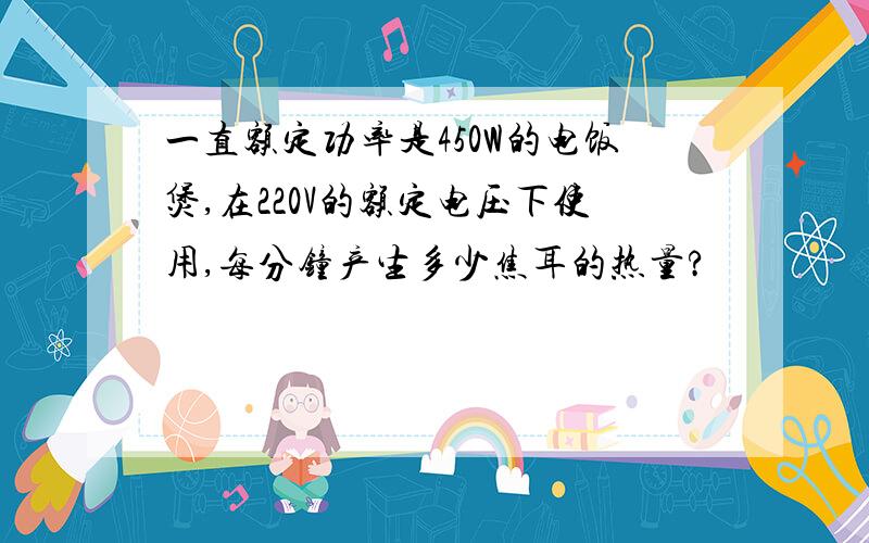 一直额定功率是450W的电饭煲,在220V的额定电压下使用,每分钟产生多少焦耳的热量?