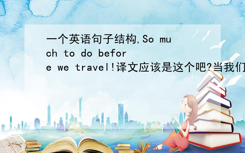 一个英语句子结构,So much to do before we travel!译文应该是这个吧?当我们旅游前有很多要做的!So much 应该是短语吧?放在最前面有什么含义,是不是用来强调语气的?before 感叹句应该怎么造?---------