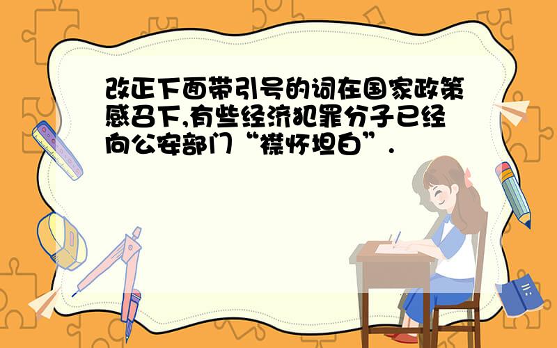 改正下面带引号的词在国家政策感召下,有些经济犯罪分子已经向公安部门“襟怀坦白”.