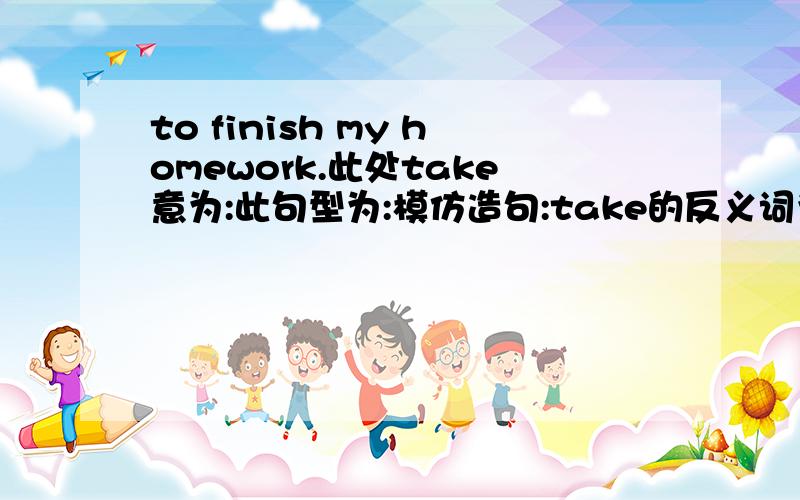 to finish my homework.此处take意为:此句型为:模仿造句:take的反义词为:意为