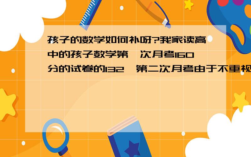 孩子的数学如何补呀?我家读高中的孩子数学第一次月考160分的试卷的132,第二次月考由于不重视只考85分,我很着急,我该怎么办呀?