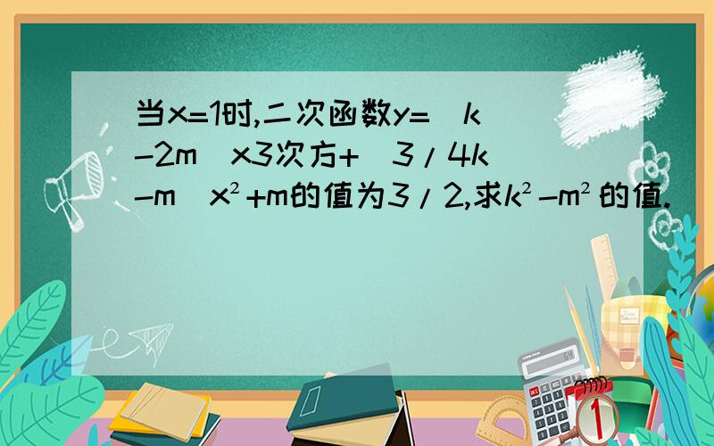 当x=1时,二次函数y=（k-2m）x3次方+（3/4k-m）x²+m的值为3/2,求k²-m²的值.