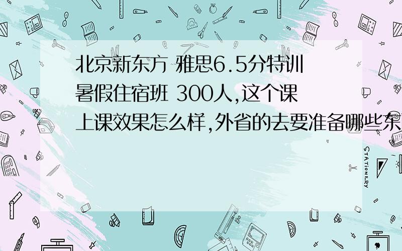 北京新东方 雅思6.5分特训暑假住宿班 300人,这个课上课效果怎么样,外省的去要准备哪些东西?下星期就去了,能把要注意的说下吗,谢谢~~坐在后面能听看的清上课内容吗？是投影仪上课，还是