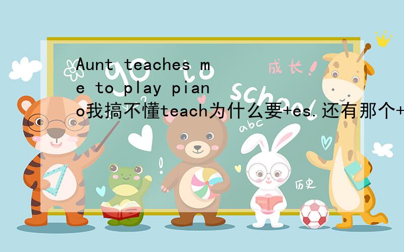 Aunt teaches me to play piano我搞不懂teach为什么要+es.还有那个+ing的 我知道有介词在的时候要+ing,还有正在进行时也要+ing,如果未发生的时候用+ing吗?聪明点!