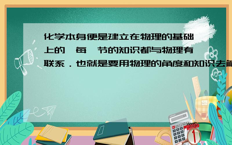 化学本身便是建立在物理的基础上的,每一节的知识都与物理有联系．也就是要用物理的角度和知识去解释化学问题．我要的是化学知识用物理的角度来诠释,而不是什么乱七八糟的答案