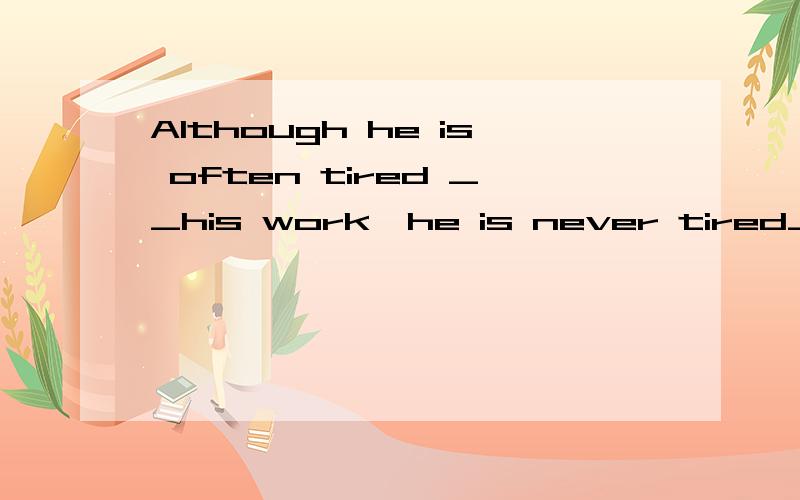 Although he is often tired __his work,he is never tired____his job.In fact,he enjoys it.with of 如何填?