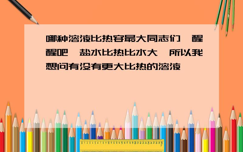 哪种溶液比热容最大同志们,醒醒吧,盐水比热比水大,所以我想问有没有更大比热的溶液