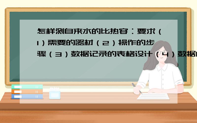 怎样测自来水的比热容：要求（1）需要的器材（2）操作的步骤（3）数据记录的表格设计（4）数据的处理及最后的结果表示