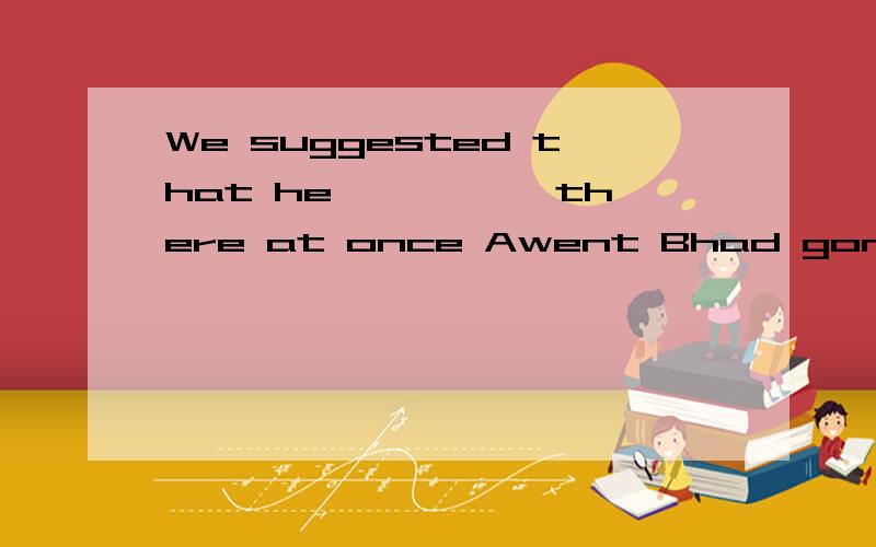 We suggested that he————— there at once Awent Bhad gone C would go D goWe suggested that he————— there at onceAwent Bhad gone C would go D go 求详解