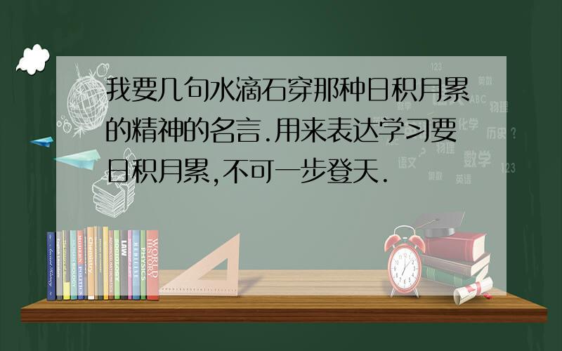 我要几句水滴石穿那种日积月累的精神的名言.用来表达学习要日积月累,不可一步登天.