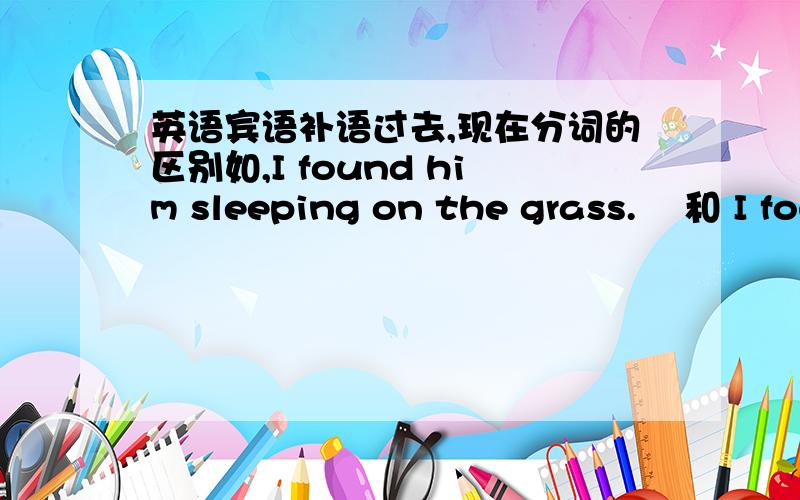 英语宾语补语过去,现在分词的区别如,I found him sleeping on the grass.    和 I found him sleeped on the grass.是不是处状态的区别?   我的某本书上咋第一句的意思是 我发现他在草地上睡着了.是不是第二