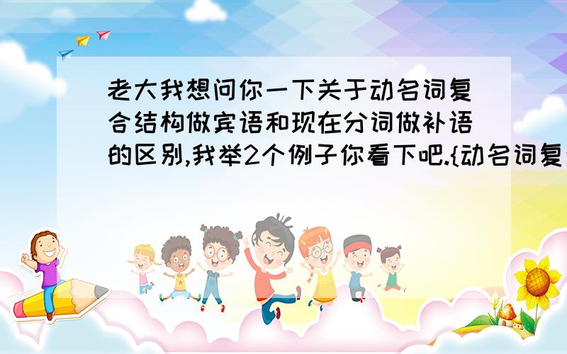 老大我想问你一下关于动名词复合结构做宾语和现在分词做补语的区别,我举2个例子你看下吧.{动名词复合结构做宾语}Do you mind my(me) smoking,现在分词做补语i saw him going upstairs,当在口语中动名