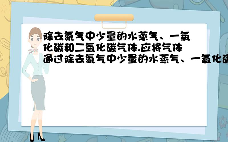 除去氮气中少量的水蒸气、一氧化碳和二氧化碳气体.应将气体通过除去氮气中少量的水蒸气、一氧化碳和二氧化碳气体.应将气体通过 A干燥剂、灼热氧化铜、石灰水 B 灼热的氧化铜、石灰水