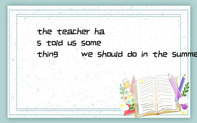 the teacher has told us something __we should do in the summer holiday.A:which B:that C:who D:what 选择填空,说明为什么选它