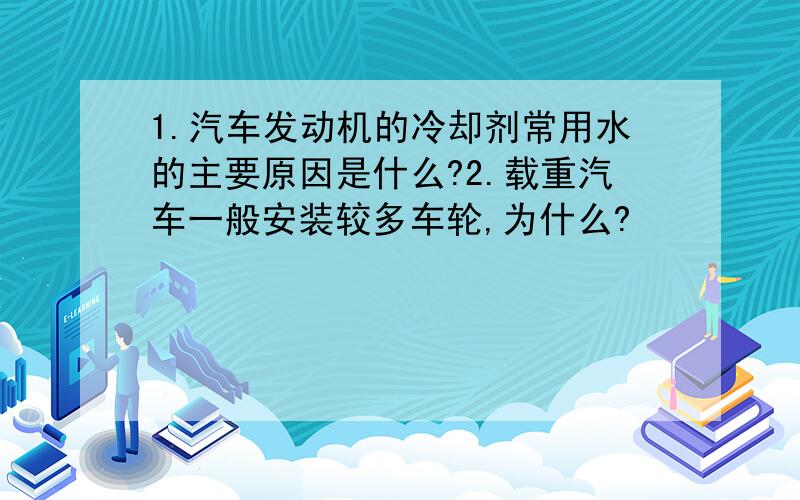 1.汽车发动机的冷却剂常用水的主要原因是什么?2.载重汽车一般安装较多车轮,为什么?