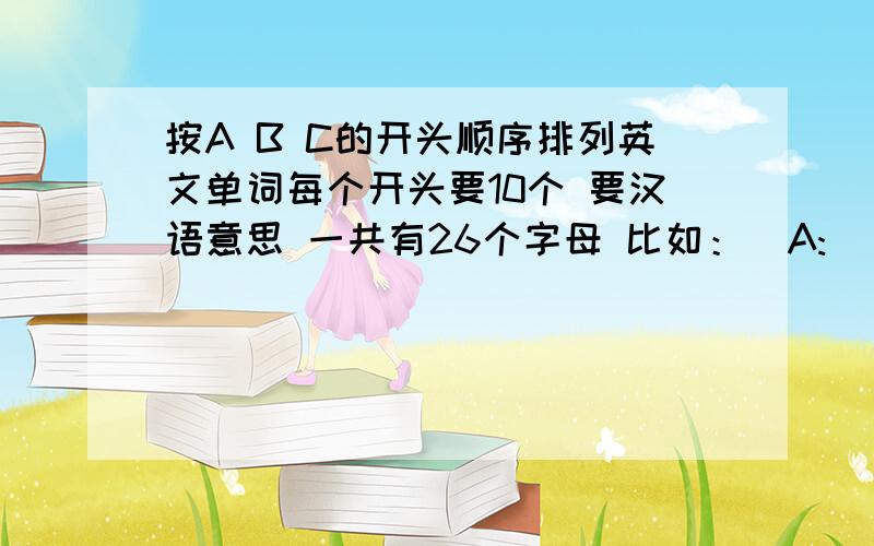 按A B C的开头顺序排列英文单词每个开头要10个 要汉语意思 一共有26个字母 比如：  A:   apple  苹果   ago  以前   any   任何 . B：   buy  买   bed  床  . C：   cat 猫  class   班级.