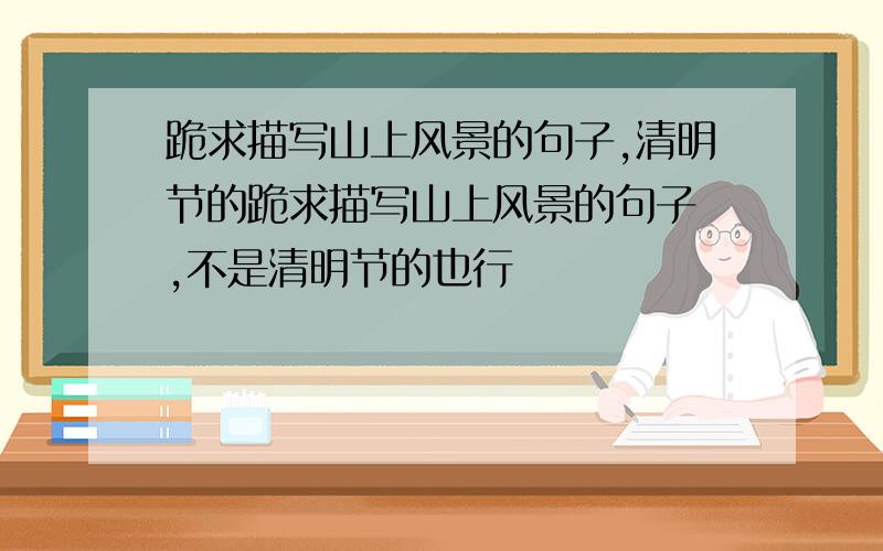 跪求描写山上风景的句子,清明节的跪求描写山上风景的句子 ,不是清明节的也行