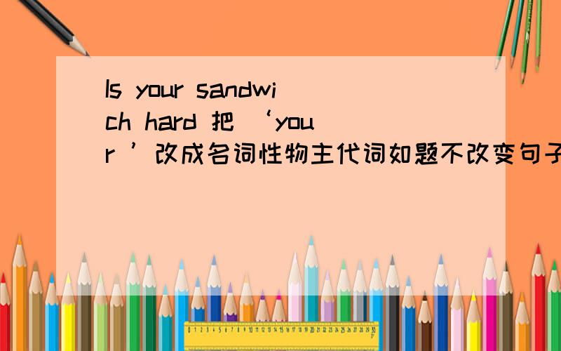 Is your sandwich hard 把 ‘your ’改成名词性物主代词如题不改变句子意思