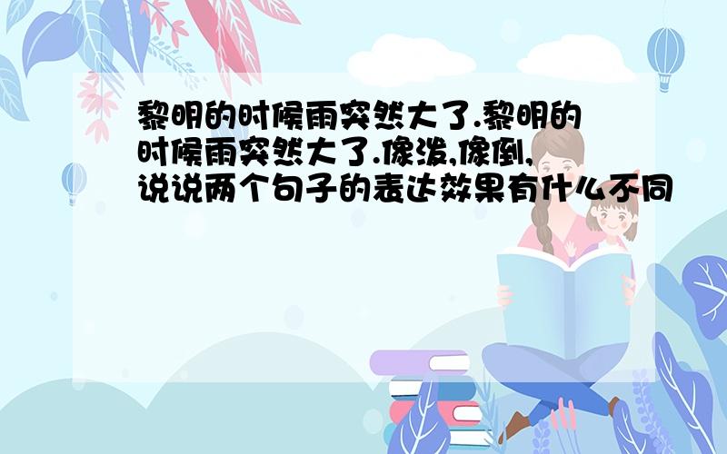 黎明的时候雨突然大了.黎明的时候雨突然大了.像泼,像倒,说说两个句子的表达效果有什么不同