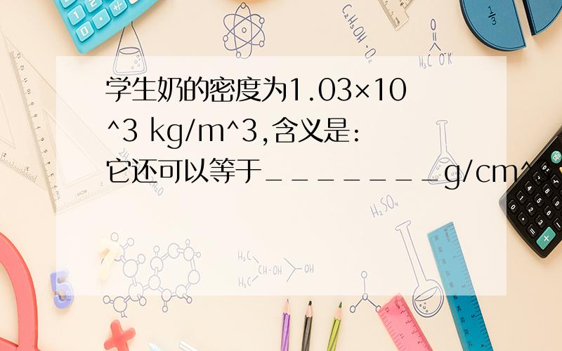 学生奶的密度为1.03×10^3 kg/m^3,含义是:它还可以等于_______g/cm^3