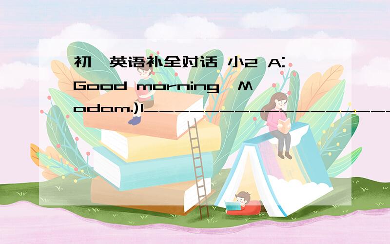 初一英语补全对话 小2 A:Good morning,Madam.)1______________________ B:Yes,I am afraid my handbag is on a taxi.A:2)_______________________ B:About 500 dollars.A:3)____________________________ B:Yes,my ID card,I think.A:What is your name?B:Bett