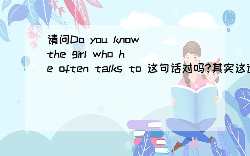 请问Do you know the girl who he often talks to 这句话对吗?其实这道题我已经提问过了,但答案有的说who改为whom,有的说对.您怎么看?