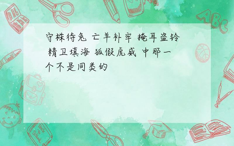 守株待兔 亡羊补牢 掩耳盗铃 精卫填海 狐假虎威 中那一个不是同类的