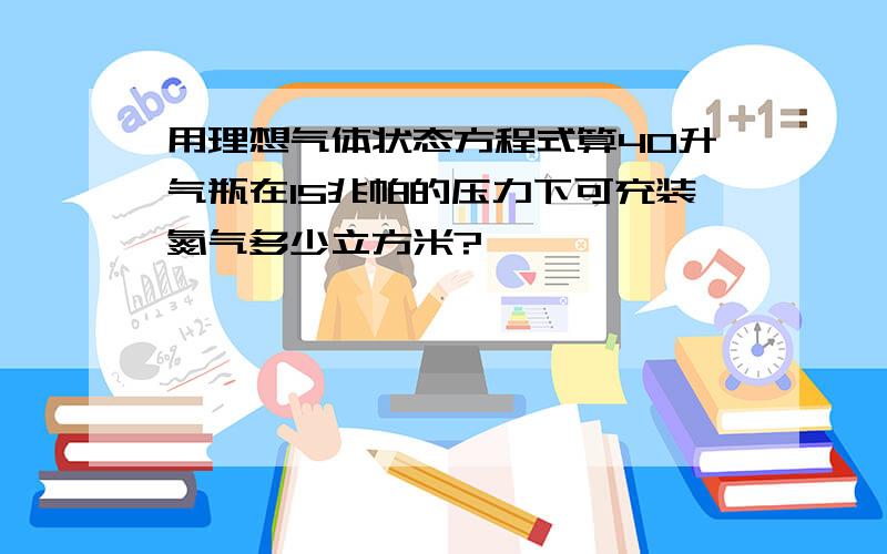 用理想气体状态方程式算40升气瓶在15兆帕的压力下可充装氮气多少立方米?