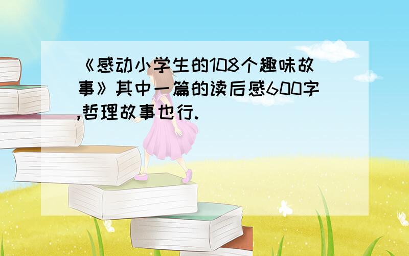 《感动小学生的108个趣味故事》其中一篇的读后感600字,哲理故事也行.