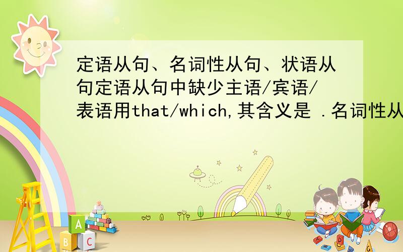 定语从句、名词性从句、状语从句定语从句中缺少主语/宾语/表语用that/which,其含义是 .名词性从句中缺少主语/宾语/表语用what,其含义是 ,如不缺少成分用that,其含义是 .定语从句中which的含义