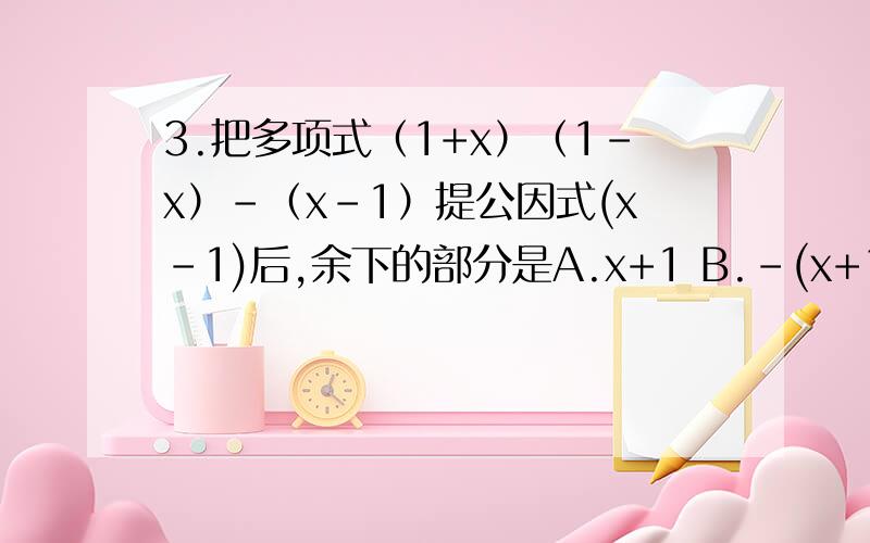 3.把多项式（1+x）（1-x）-（x-1）提公因式(x-1)后,余下的部分是A.x+1 B.-(x+1) C.x D.-(x+2)4在实数范围内分解因式（2）x^4-4x^2+4=（3）x^4-9=（4）x^5-x^3=5.已知x=6,y=1/6,求x^2+xy-5x-5y的值6.已知a^2+4a+9b^2+6b+5=0