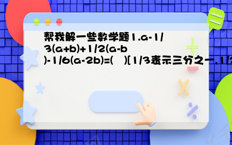 帮我解一些数学题1.a-1/3(a+b)+1/2(a-b)-1/6(a-2b)=(   )[1/3表示三分之一,1/2表示二分之一,1/6表示六分之一]2.(     )·(3x-x^2+xy)=6x^2-2x^3+2x^2 y[x^2表示x的2次方,x^3表示x的3次方,2x^2表示2x的2次方][2x^2 y是2x的