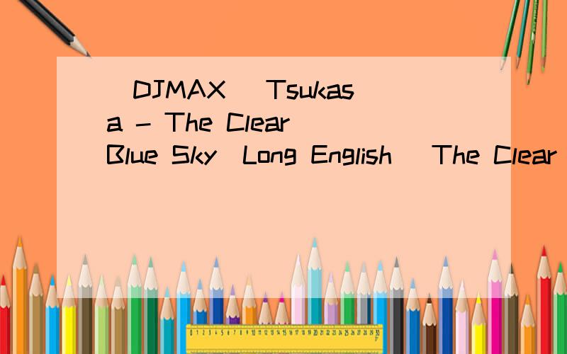 [DJMAX] Tsukasa - The Clear Blue Sky[Long English] The Clear Blue Sky英语完整版The Clear Blue Sky英语完整版这首歌曲大概是3分10多秒的时间.谁有完整的?现在这里谢谢了