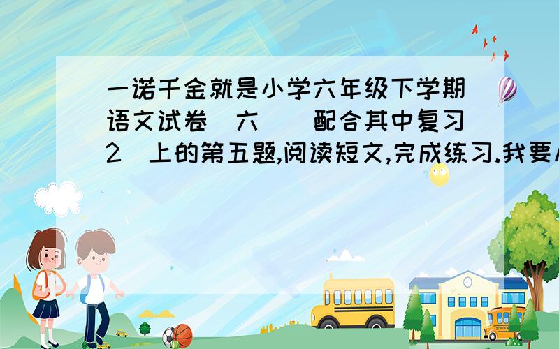 一诺千金就是小学六年级下学期语文试卷（六）（配合其中复习2）上的第五题,阅读短文,完成练习.我要从第2题到第6题的答案.