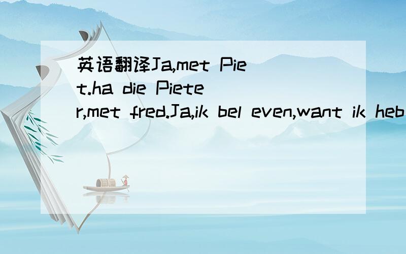 英语翻译Ja,met Piet.ha die Pieter,met fred.Ja,ik bel even,want ik heb een lekke band.Dan rij je toch met mij mee.Als dat zou kunnen.Geen probleem,joh.Haal je me op?Half acht?Prima.Tot zo dan.Ja,tot zo.还有这几句话：Geef mij maar zon.Heo is