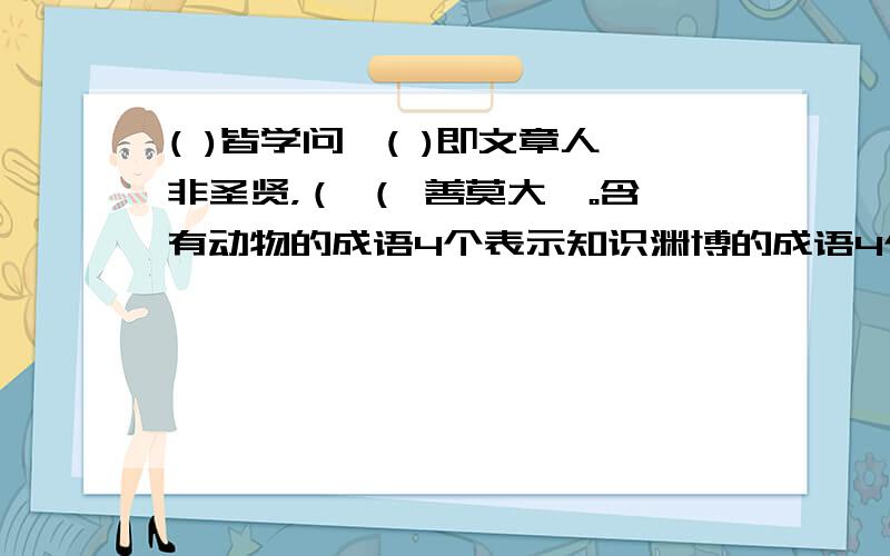 ( )皆学问,( )即文章人非圣贤，（ （ 善莫大焉。含有动物的成语4个表示知识渊博的成语4个