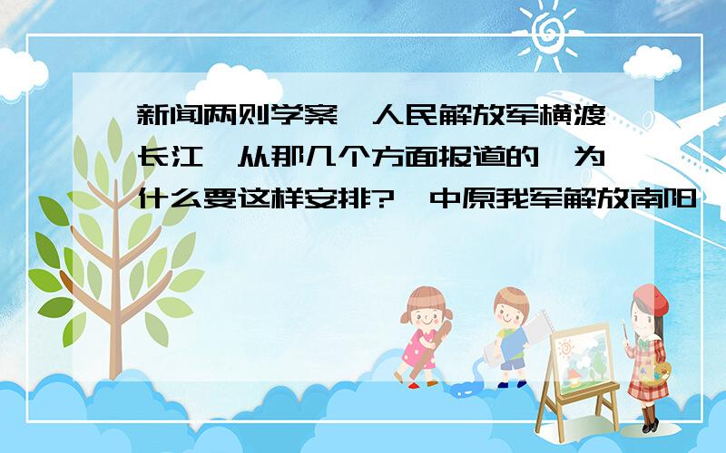 新闻两则学案《人民解放军横渡长江》从那几个方面报道的,为什么要这样安排?《中原我军解放南阳》所报道的不限于南阳,而是由南阳街坊说开,叙述一年多来,中原战局的巨大变化及南线解