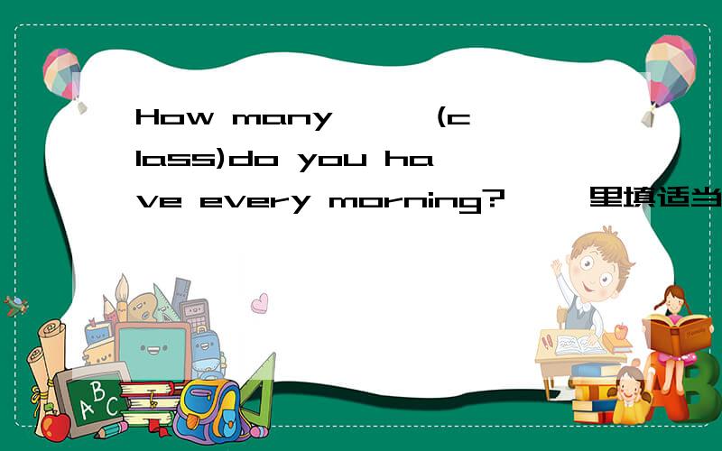 How many < >(class)do you have every morning?< >里填适当形式的名词