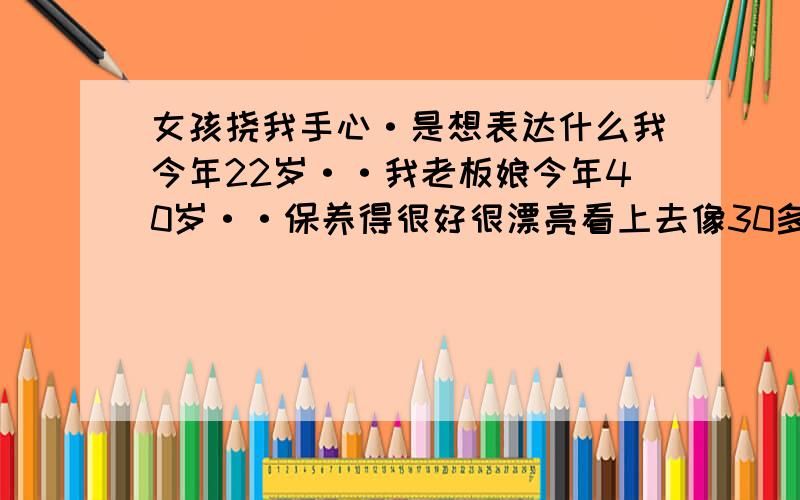 女孩挠我手心·是想表达什么我今年22岁··我老板娘今年40岁··保养得很好很漂亮看上去像30多以点的样子··平时在工作是我们都很互相关心··昨天她叫我陪她出去逛街··吃西餐··还去看