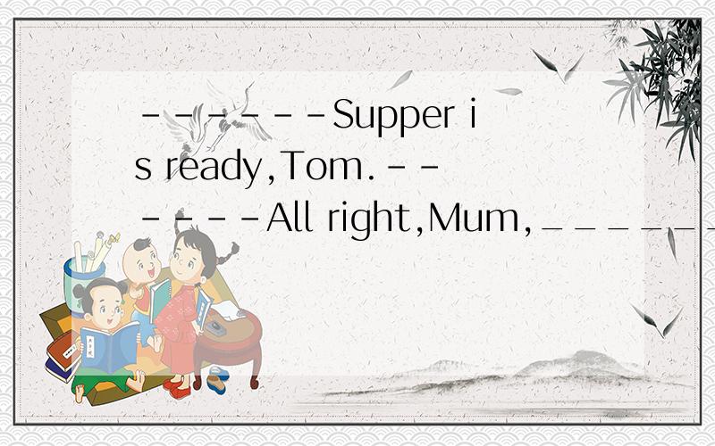 ------Supper is ready,Tom.------All right,Mum,_______