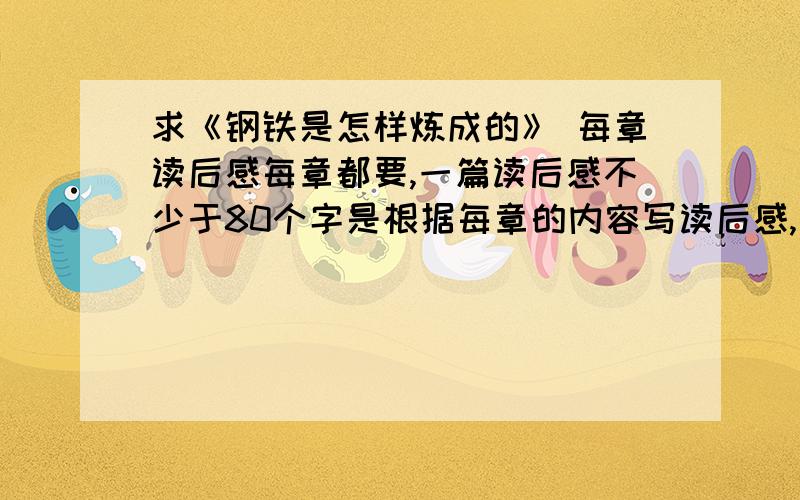 求《钢铁是怎样炼成的》 每章读后感每章都要,一篇读后感不少于80个字是根据每章的内容写读后感,而不是全部内容,不少于80字