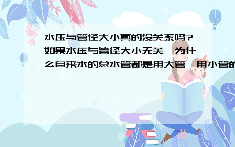 水压与管径大小真的没关系吗?如果水压与管径大小无关,为什么自来水的总水管都是用大管,用小管的话,到用户时水压就很小,为什么用小管水可以上五楼,用大管就上不了三楼,水压是往下的?