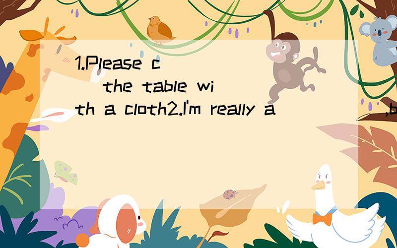 1.Please c_____ the table with a cloth2.I'm really a______,becacse I can't find my backpack.3.I hope to pass the f______ exam at the end of the year.4.Don't be w______ about your son .He isn't a child any more.5.Mr Green is the o______ of the house.6