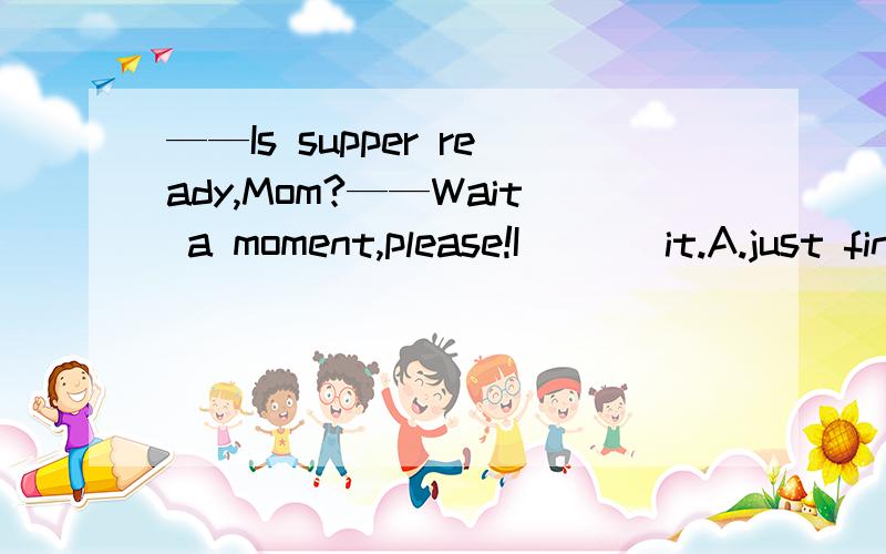 ——Is supper ready,Mom?——Wait a moment,please!I ( ) it.A.just finishB.am just going to finishC.am just finishingD.have just finished答案一定要可靠、正确啊~