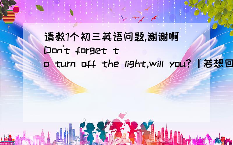 请教1个初三英语问题,谢谢啊Don't forget to turn off the light,will you?『若想回答出：“我不会忘记”的意思应该怎么答?』You like him,don't you?『若想回答出：“我喜欢”的意思应该怎么答?』You don't l