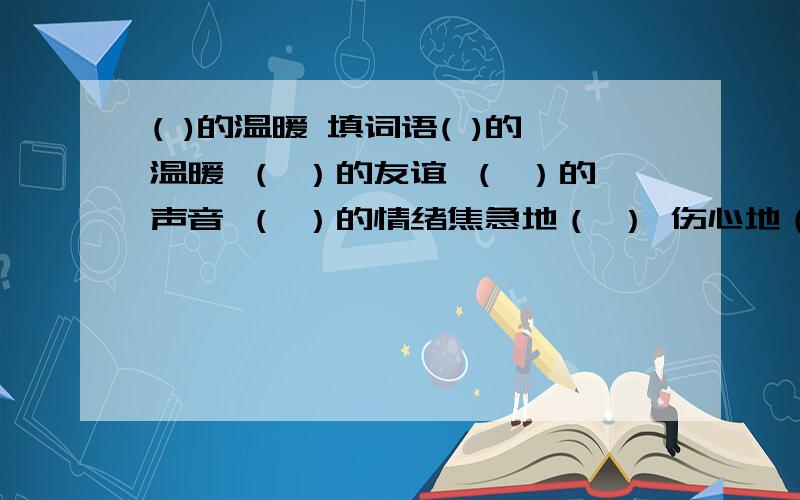 ( )的温暖 填词语( )的温暖 （ ）的友谊 （ ）的声音 （ ）的情绪焦急地（ ） 伤心地（ ） 轻轻地（ ） 疯了似的（ ）饿得（ ） 瘦得（ ）