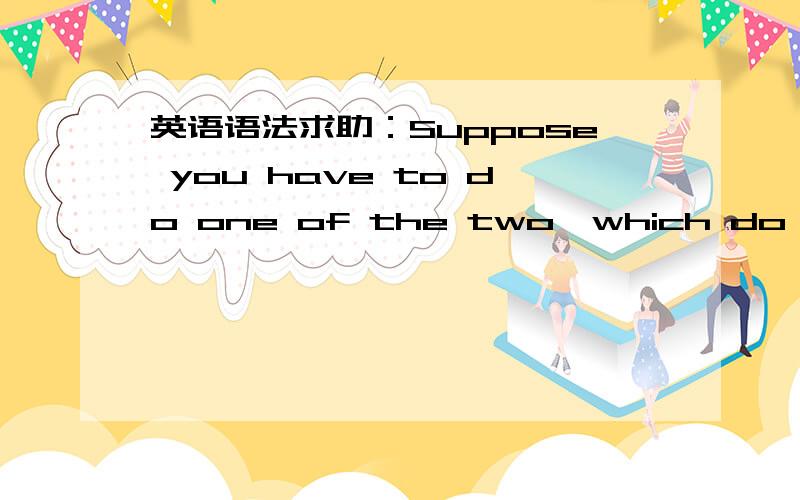 英语语法求助：Suppose you have to do one of the two,which do you prefer?我在一本英语口语的书上看到这句话：Suppose you have to do one of the two,which do you prefer?后来我查了一下语法书,发现Suppose翻译成“假如