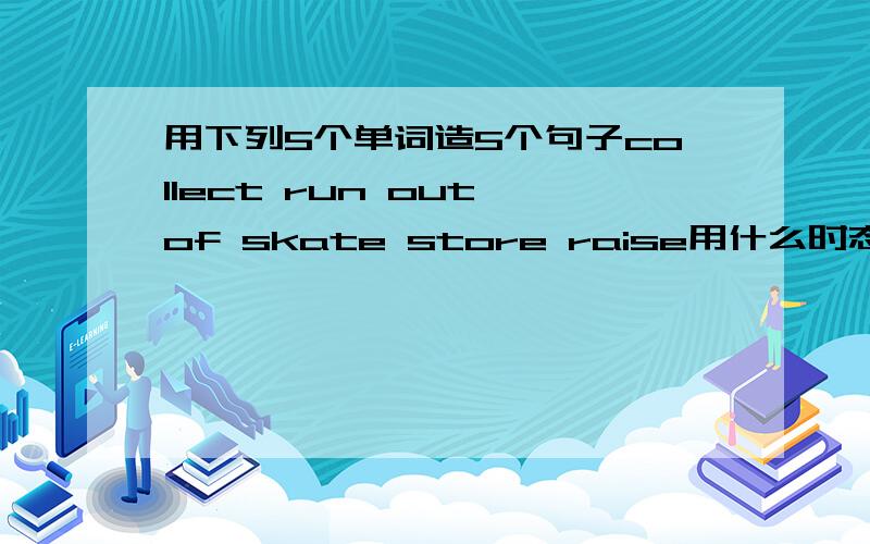 用下列5个单词造5个句子collect run out of skate store raise用什么时态 你们都懂的