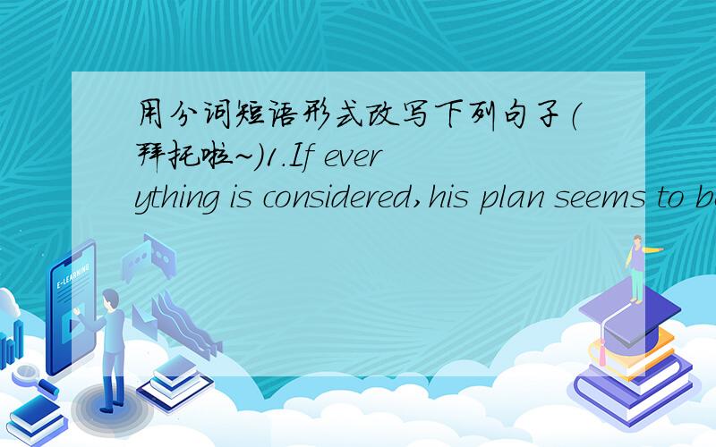 用分词短语形式改写下列句子（拜托啦~）1.If everything is considered,his plan seems to be more workable.2.She walked along the path and her daughter followed close behind.3.They dare not walk across the desert unless they are supplied