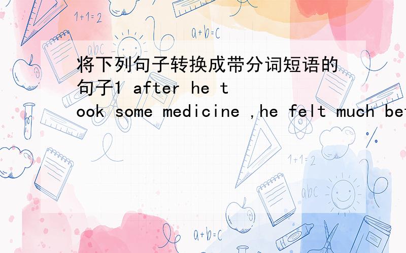 将下列句子转换成带分词短语的句子1 after he took some medicine ,he felt much better .2 if you turn to the right ,you'll find the post office